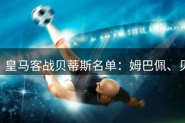 皇马客战贝蒂斯名单：姆巴佩、贝林、新援塞尔希奥- 马丁内斯在列